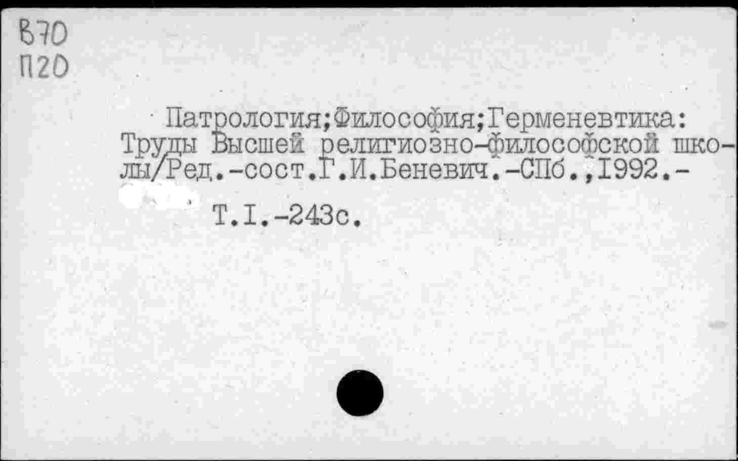 ﻿£70
П20
• Патрология; Философия; Герменевтика: Труды Высшей религиозно-философской школы/? ед .-сост.Г.И.Евневич.-СПб.,1992.-
‘ Т.1.-243с.